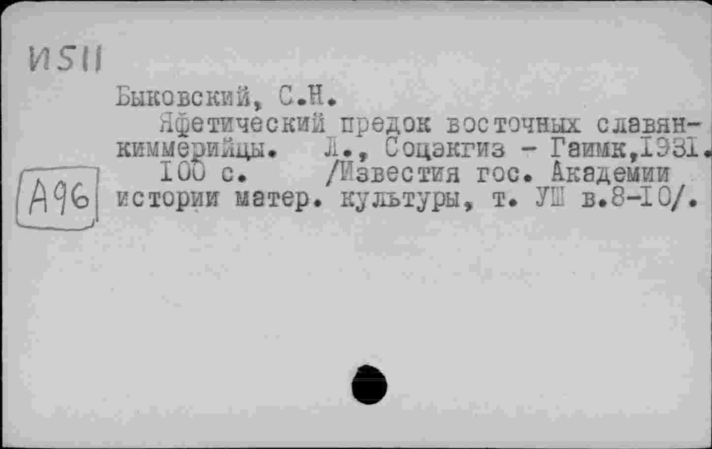 ﻿И5ІІ

Быковский, С Л.
Яфетический предок восточных славян-киммерийцы*	£., Соцэкгиз - Гаишс,1Э31
lûu с.	/Известия гос. Академии
истории матер, культуры, т. УШ в.8-І О/.